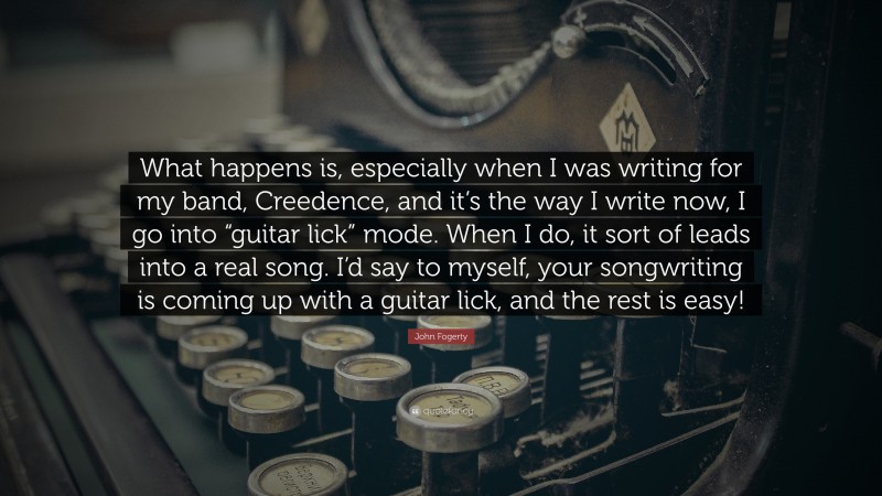 John Fogerty Quote: “What happens is, especially when I was writing for my band, Creedence, and it’s the way I write now, I go into “guitar lick” mode. When I do, it sort of leads into a real song. I’d say to myself, your songwriting is coming up with a guitar lick, and the rest is easy!”