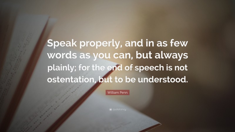 William Penn Quote: “Speak properly, and in as few words as you can, but always plainly; for the end of speech is not ostentation, but to be understood.”