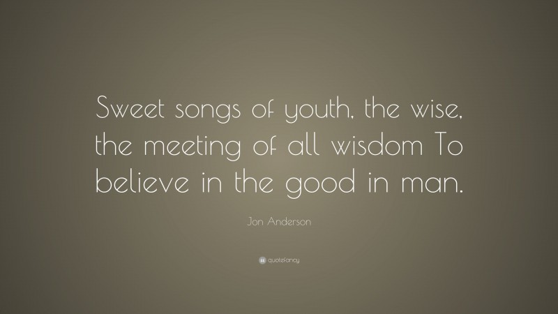 Jon Anderson Quote: “Sweet songs of youth, the wise, the meeting of all wisdom To believe in the good in man.”