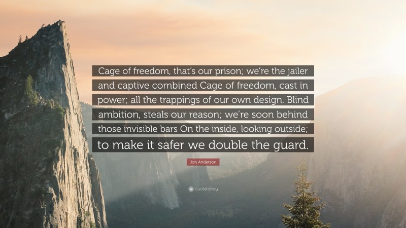 Jon Anderson Quote: “Cage of freedom, that’s our prison; we’re the jailer and captive combined Cage of freedom, cast in power; all the trappings of our own design. Blind ambition, steals our reason; we’re soon behind those invisible bars On the inside, looking outside; to make it safer we double the guard.”