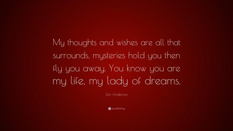 Jon Anderson Quote: “My thoughts and wishes are all that surrounds, mysteries hold you then fly you away. You know you are my life, my lady of dreams.”