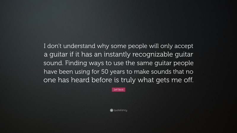 Jeff Beck Quote: “I don’t understand why some people will only accept a guitar if it has an instantly recognizable guitar sound. Finding ways to use the same guitar people have been using for 50 years to make sounds that no one has heard before is truly what gets me off.”