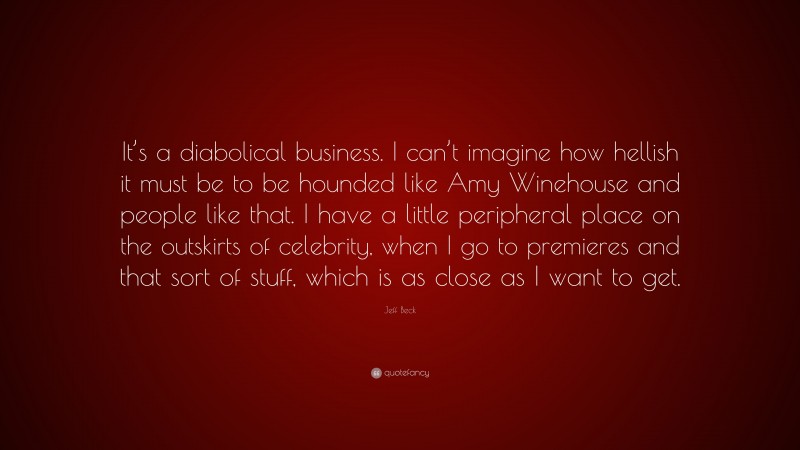 Jeff Beck Quote: “It’s a diabolical business. I can’t imagine how hellish it must be to be hounded like Amy Winehouse and people like that. I have a little peripheral place on the outskirts of celebrity, when I go to premieres and that sort of stuff, which is as close as I want to get.”
