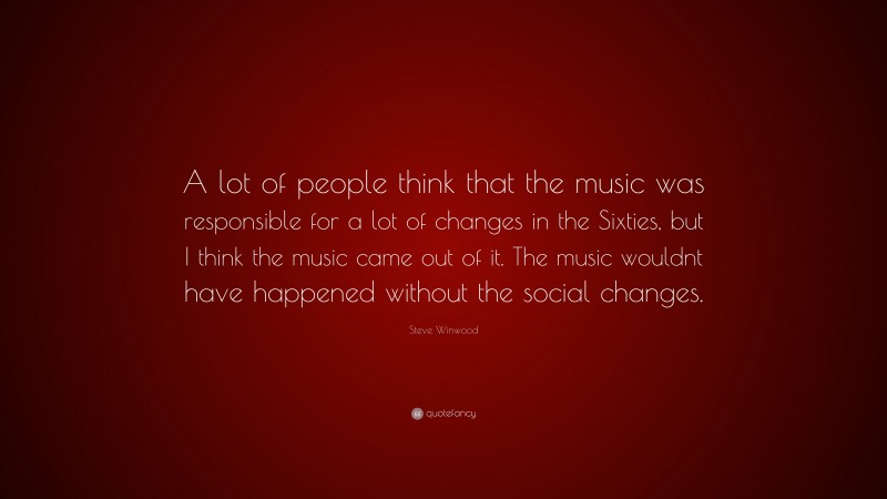 Steve Winwood Quote: “A lot of people think that the music was responsible for a lot of changes in the Sixties, but I think the music came out of it. The music wouldnt have happened without the social changes.”