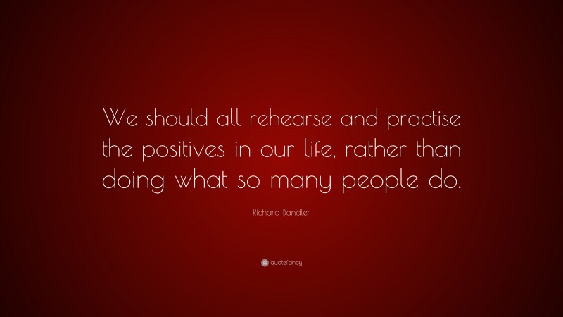 Richard Bandler Quote: “We should all rehearse and practise the positives in our life, rather than doing what so many people do.”