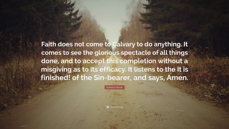 Horatius Bonar Quote: “Faith does not come to Calvary to do anything. It comes to see the glorious spectacle of all things done, and to accept this completion without a misgiving as to its efficacy. It listens to the It is finished! of the Sin-bearer, and says, Amen.”