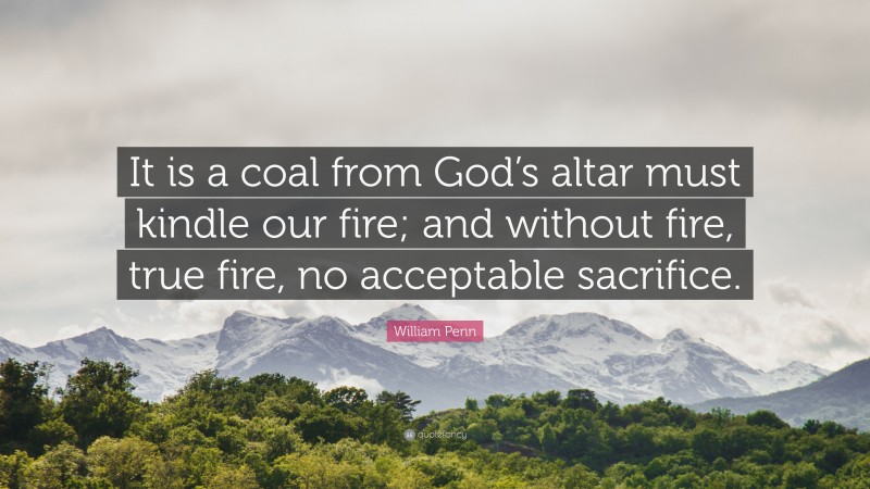 William Penn Quote: “It is a coal from God’s altar must kindle our fire; and without fire, true fire, no acceptable sacrifice.”