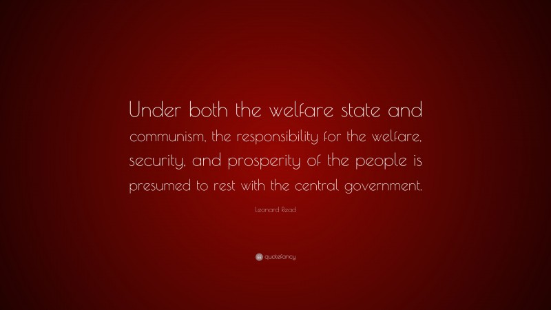 Leonard Read Quote: “Under both the welfare state and communism, the responsibility for the welfare, security, and prosperity of the people is presumed to rest with the central government.”