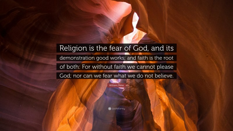 William Penn Quote: “Religion is the fear of God, and its demonstration good works; and faith is the root of both: For without faith we cannot please God; nor can we fear what we do not believe.”