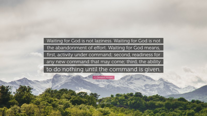 G. Campbell Morgan Quote: “Waiting for God is not laziness. Waiting for God is not the abandonment of effort. Waiting for God means, first, activity under command; second, readiness for any new command that may come; third, the ability to do nothing until the command is given.”