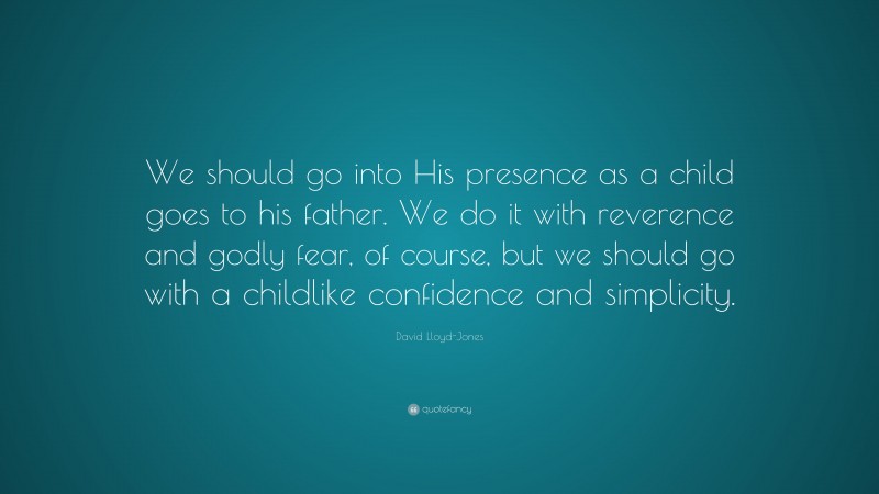 David Lloyd-Jones Quote: “We should go into His presence as a child goes to his father. We do it with reverence and godly fear, of course, but we should go with a childlike confidence and simplicity.”