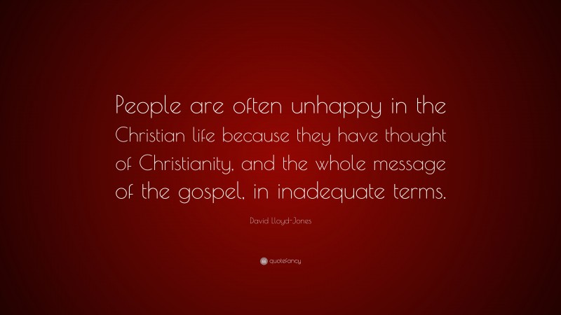 David Lloyd-Jones Quote: “People are often unhappy in the Christian life because they have thought of Christianity, and the whole message of the gospel, in inadequate terms.”