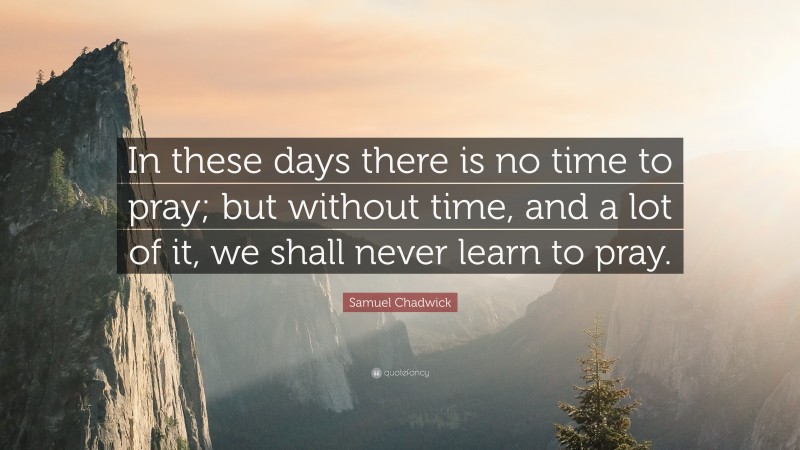 Samuel Chadwick Quote: “In these days there is no time to pray; but without time, and a lot of it, we shall never learn to pray.”
