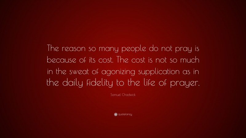Samuel Chadwick Quote: “The reason so many people do not pray is because of its cost. The cost is not so much in the sweat of agonizing supplication as in the daily fidelity to the life of prayer.”