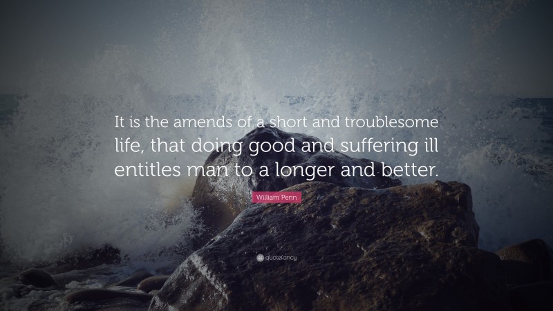 William Penn Quote: “It is the amends of a short and troublesome life, that doing good and suffering ill entitles man to a longer and better.”