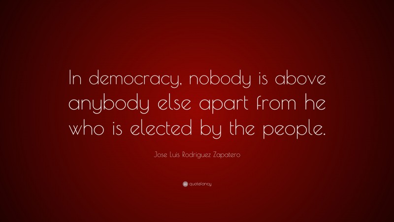 Jose Luis Rodriguez Zapatero Quote: “In democracy, nobody is above anybody else apart from he who is elected by the people.”