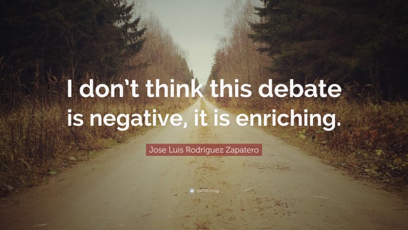 Jose Luis Rodriguez Zapatero Quote: “I don’t think this debate is negative, it is enriching.”