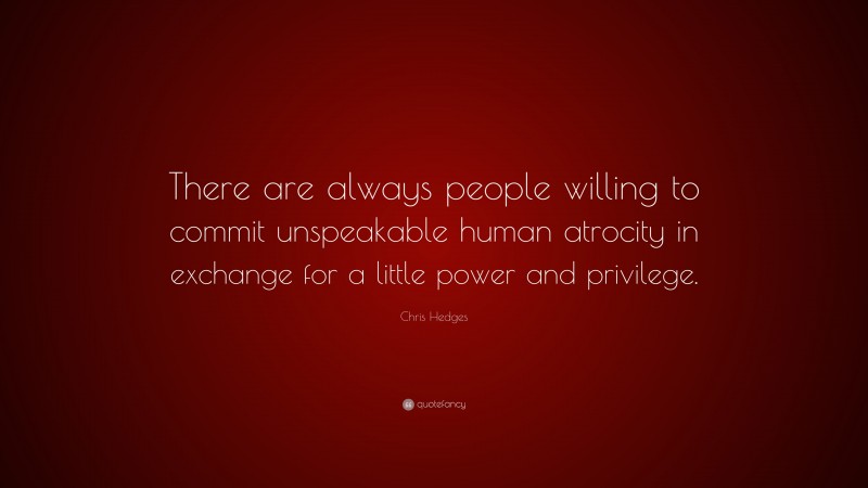 Chris Hedges Quote: “There are always people willing to commit unspeakable human atrocity in exchange for a little power and privilege.”