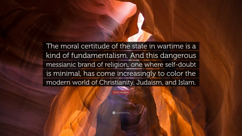 Chris Hedges Quote: “The moral certitude of the state in wartime is a kind of fundamentalism. And this dangerous messianic brand of religion, one where self-doubt is minimal, has come increasingly to color the modern world of Christianity, Judaism, and Islam.”