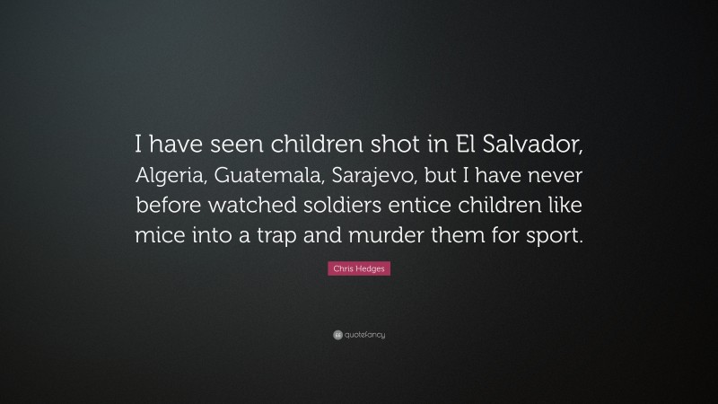 Chris Hedges Quote: “I have seen children shot in El Salvador, Algeria, Guatemala, Sarajevo, but I have never before watched soldiers entice children like mice into a trap and murder them for sport.”