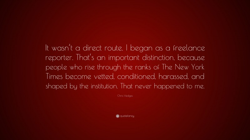 Chris Hedges Quote: “It wasn’t a direct route. I began as a freelance reporter. That’s an important distinction, because people who rise through the ranks of The New York Times become vetted, conditioned, harassed, and shaped by the institution. That never happened to me.”