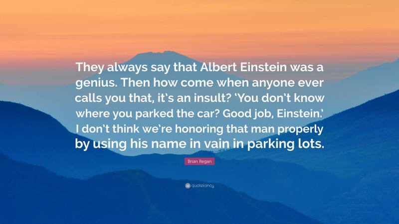 Brian Regan Quote: “They always say that Albert Einstein was a genius. Then how come when anyone ever calls you that, it’s an insult? ‘You don’t know where you parked the car? Good job, Einstein.’ I don’t think we’re honoring that man properly by using his name in vain in parking lots.”