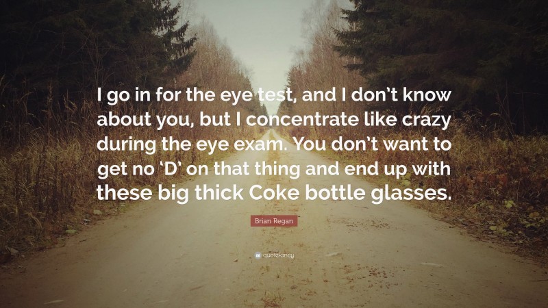 Brian Regan Quote: “I go in for the eye test, and I don’t know about you, but I concentrate like crazy during the eye exam. You don’t want to get no ‘D’ on that thing and end up with these big thick Coke bottle glasses.”