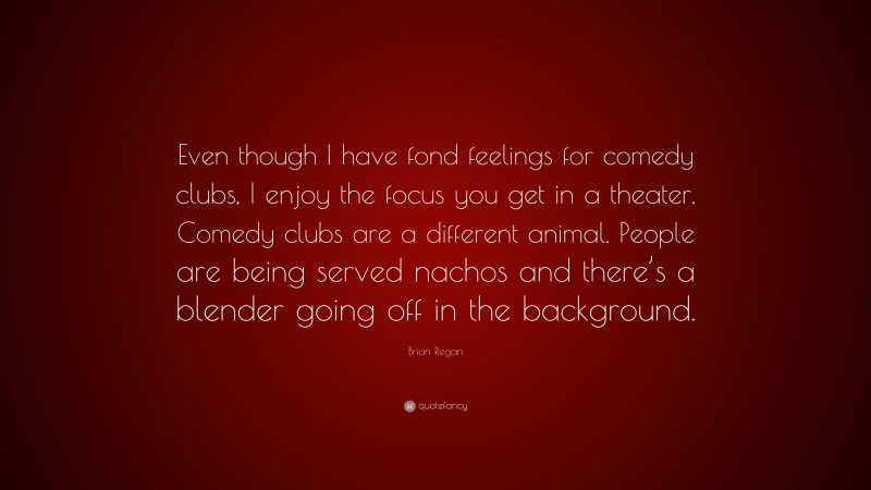 Brian Regan Quote: “Even though I have fond feelings for comedy clubs, I enjoy the focus you get in a theater. Comedy clubs are a different animal. People are being served nachos and there’s a blender going off in the background.”