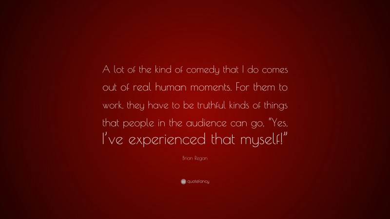 Brian Regan Quote: “A lot of the kind of comedy that I do comes out of real human moments. For them to work, they have to be truthful kinds of things that people in the audience can go, “Yes, I’ve experienced that myself!””