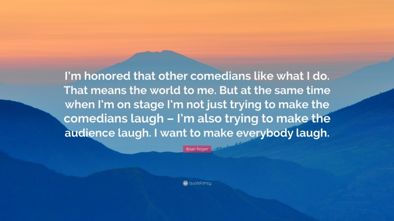 Brian Regan Quote: “I’m honored that other comedians like what I do. That means the world to me. But at the same time when I’m on stage I’m not just trying to make the comedians laugh – I’m also trying to make the audience laugh. I want to make everybody laugh.”