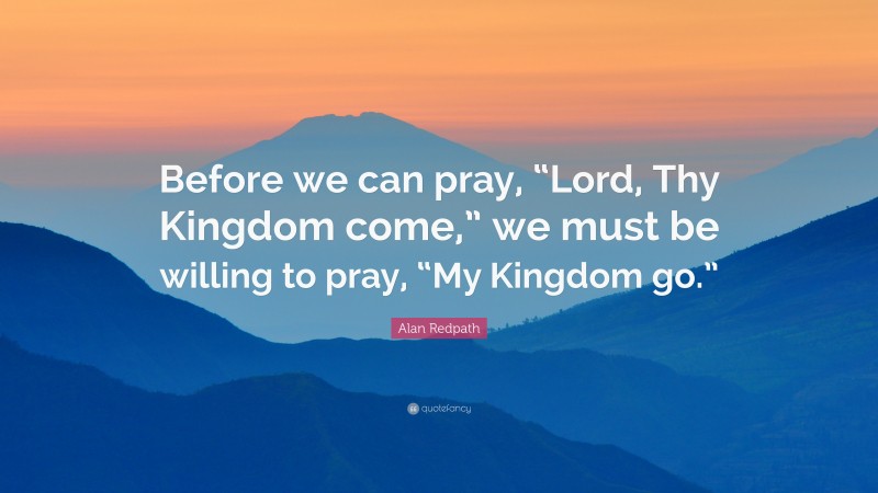 Alan Redpath Quote: “Before we can pray, “Lord, Thy Kingdom come,” we must be willing to pray, “My Kingdom go.””