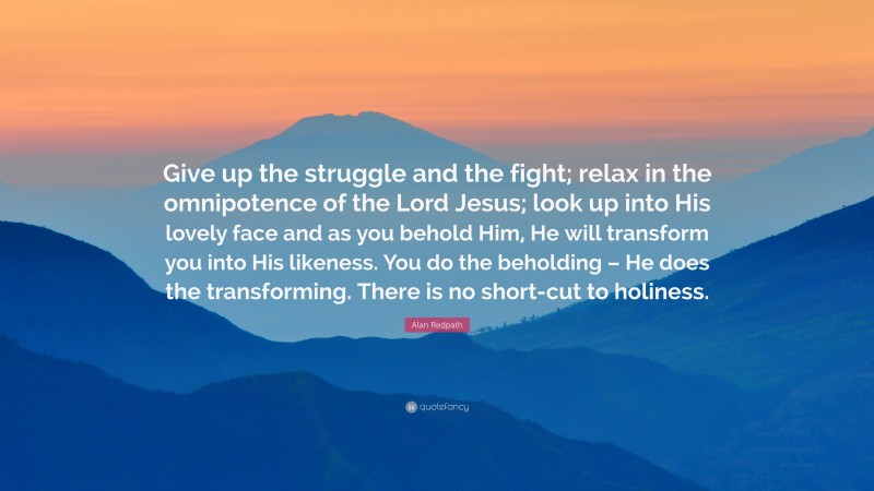 Alan Redpath Quote: “Give up the struggle and the fight; relax in the omnipotence of the Lord Jesus; look up into His lovely face and as you behold Him, He will transform you into His likeness. You do the beholding – He does the transforming. There is no short-cut to holiness.”