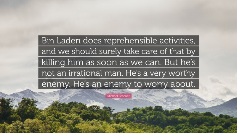 Michael Scheuer Quote: “Bin Laden does reprehensible activities, and we should surely take care of that by killing him as soon as we can. But he’s not an irrational man. He’s a very worthy enemy. He’s an enemy to worry about.”