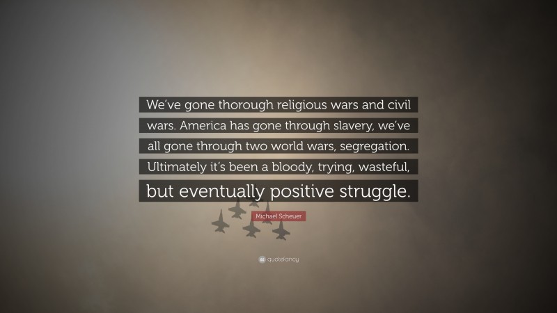 Michael Scheuer Quote: “We’ve gone thorough religious wars and civil wars. America has gone through slavery, we’ve all gone through two world wars, segregation. Ultimately it’s been a bloody, trying, wasteful, but eventually positive struggle.”