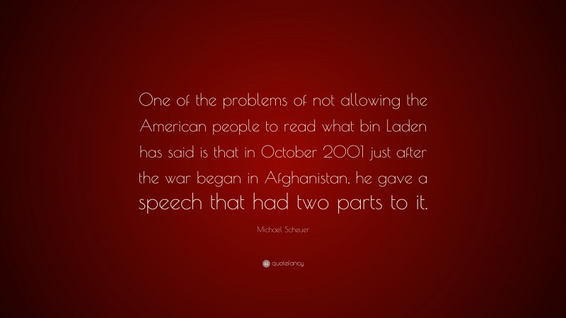 Michael Scheuer Quote: “One of the problems of not allowing the American people to read what bin Laden has said is that in October 2001 just after the war began in Afghanistan, he gave a speech that had two parts to it.”