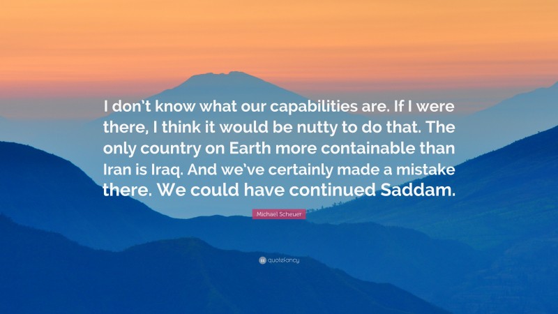 Michael Scheuer Quote: “I don’t know what our capabilities are. If I were there, I think it would be nutty to do that. The only country on Earth more containable than Iran is Iraq. And we’ve certainly made a mistake there. We could have continued Saddam.”