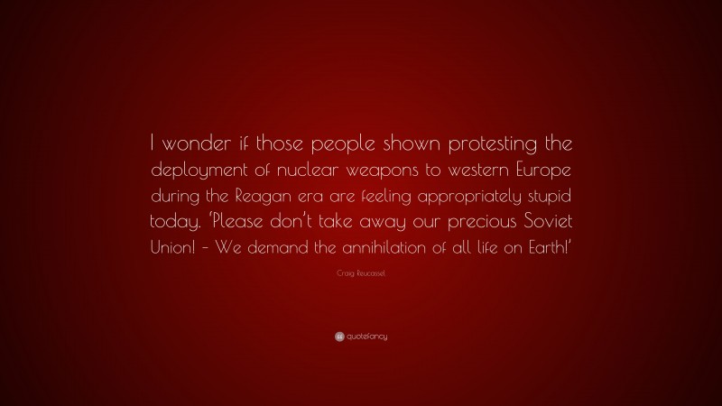 Craig Reucassel Quote: “I wonder if those people shown protesting the deployment of nuclear weapons to western Europe during the Reagan era are feeling appropriately stupid today. ‘Please don’t take away our precious Soviet Union! – We demand the annihilation of all life on Earth!’”