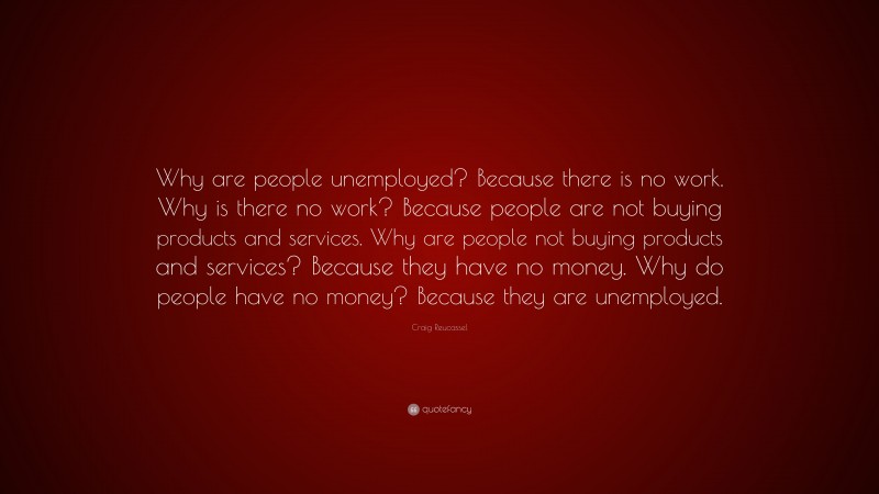 Craig Reucassel Quote: “Why are people unemployed? Because there is no work. Why is there no work? Because people are not buying products and services. Why are people not buying products and services? Because they have no money. Why do people have no money? Because they are unemployed.”