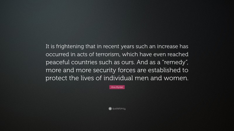 Alva Myrdal Quote: “It is frightening that in recent years such an increase has occurred in acts of terrorism, which have even reached peaceful countries such as ours. And as a “remedy”, more and more security forces are established to protect the lives of individual men and women.”