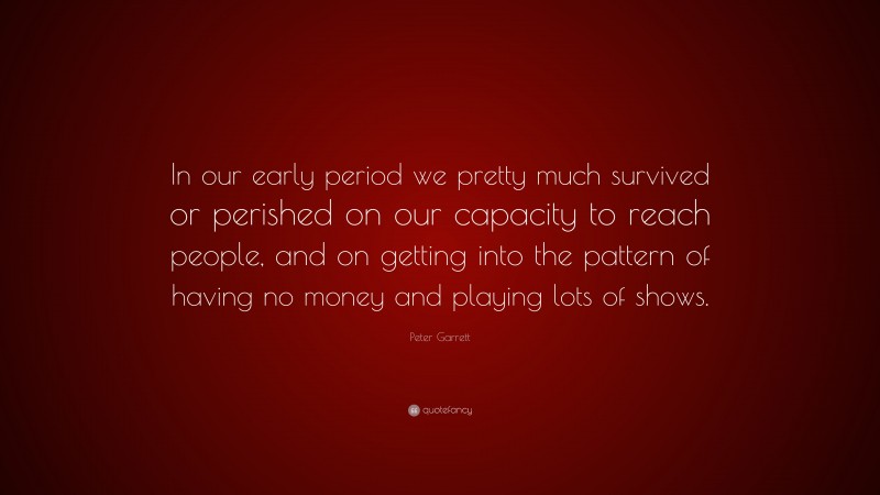 Peter Garrett Quote: “In our early period we pretty much survived or perished on our capacity to reach people, and on getting into the pattern of having no money and playing lots of shows.”