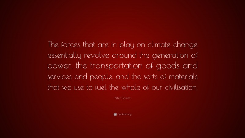 Peter Garrett Quote: “The forces that are in play on climate change essentially revolve around the generation of power, the transportation of goods and services and people, and the sorts of materials that we use to fuel the whole of our civilisation.”