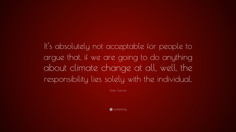 Peter Garrett Quote: “It’s absolutely not acceptable for people to argue that, if we are going to do anything about climate change at all, well, the responsibility lies solely with the individual.”