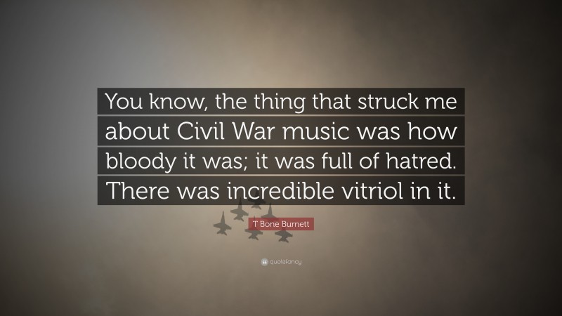T Bone Burnett Quote: “You know, the thing that struck me about Civil War music was how bloody it was; it was full of hatred. There was incredible vitriol in it.”
