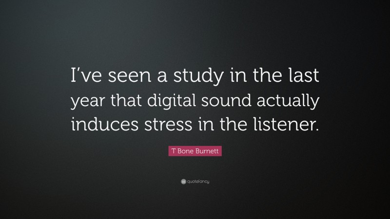 T Bone Burnett Quote: “I’ve seen a study in the last year that digital sound actually induces stress in the listener.”