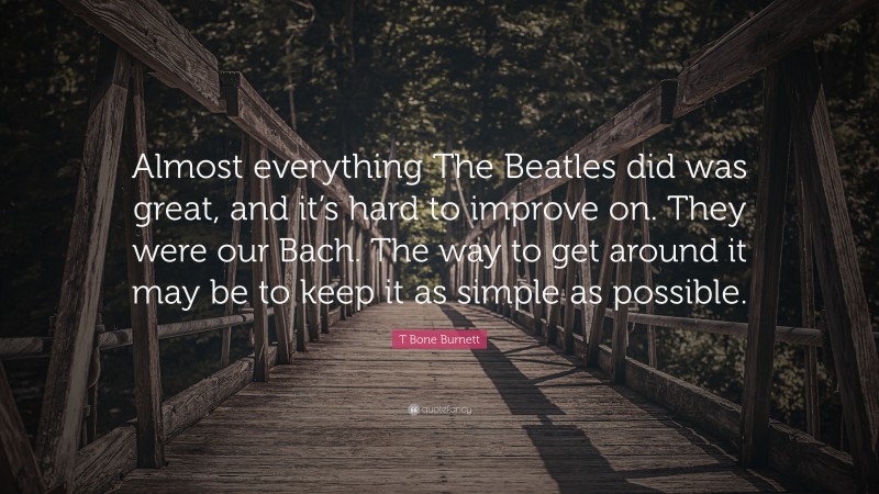 T Bone Burnett Quote: “Almost everything The Beatles did was great, and it’s hard to improve on. They were our Bach. The way to get around it may be to keep it as simple as possible.”