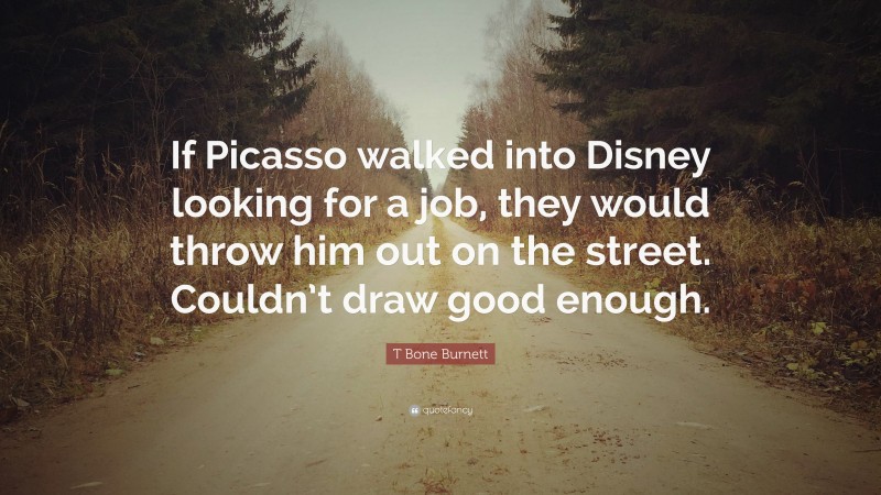 T Bone Burnett Quote: “If Picasso walked into Disney looking for a job, they would throw him out on the street. Couldn’t draw good enough.”