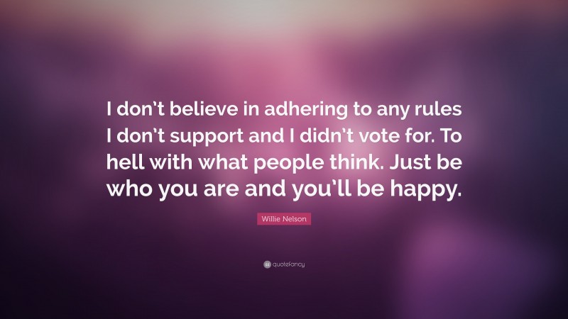 Willie Nelson Quote: “I don’t believe in adhering to any rules I don’t support and I didn’t vote for. To hell with what people think. Just be who you are and you’ll be happy.”