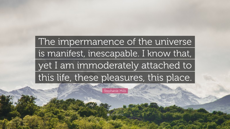 Stephanie Mills Quote: “The impermanence of the universe is manifest, inescapable. I know that, yet I am immoderately attached to this life, these pleasures, this place.”