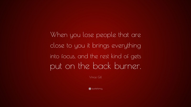Vince Gill Quote: “When you lose people that are close to you it brings everything into focus, and the rest kind of gets put on the back burner.”