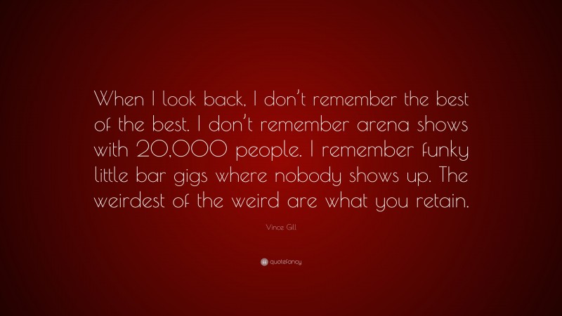 Vince Gill Quote: “When I look back, I don’t remember the best of the best. I don’t remember arena shows with 20,000 people. I remember funky little bar gigs where nobody shows up. The weirdest of the weird are what you retain.”